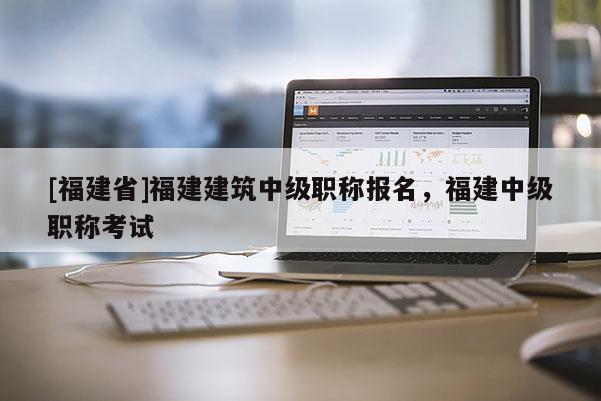 [福建省]福建建筑中級職稱報名，福建中級職稱考試
