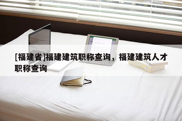 [福建省]福建建筑職稱查詢，福建建筑人才職稱查詢