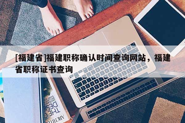 [福建省]福建職稱確認時間查詢網站，福建省職稱證書查詢