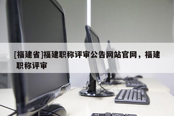 [福建省]福建職稱評(píng)審公告網(wǎng)站官網(wǎng)，福建 職稱評(píng)審
