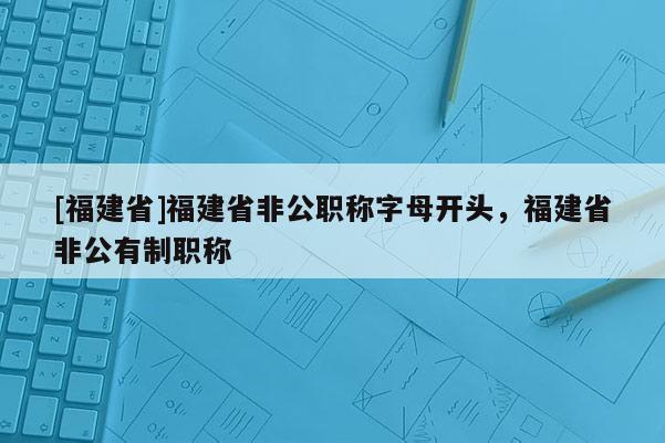 [福建省]福建省非公職稱字母開頭，福建省非公有制職稱