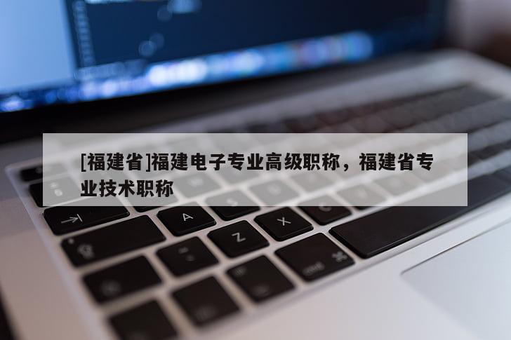 [福建省]福建電子專業高級職稱，福建省專業技術職稱