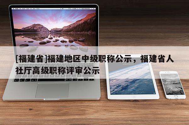 [福建省]福建地區中級職稱公示，福建省人社廳高級職稱評審公示