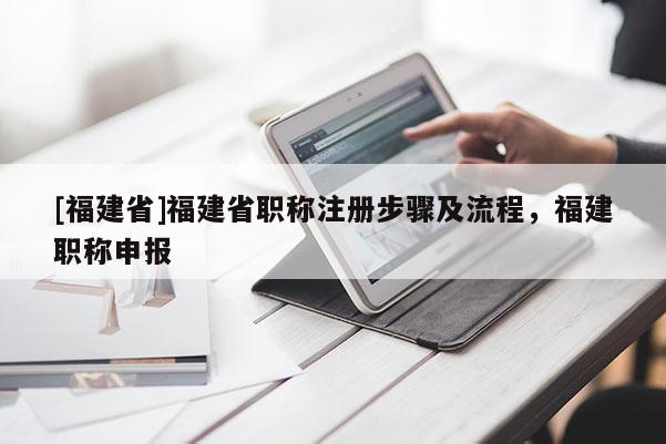 [福建省]福建省職稱注冊步驟及流程，福建職稱申報(bào)
