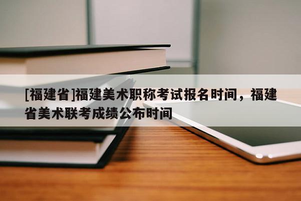 [福建省]福建美術職稱考試報名時間，福建省美術聯考成績公布時間