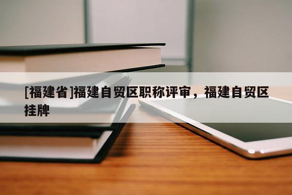[福建省]福建自貿區職稱評審，福建自貿區掛牌