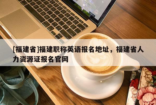[福建省]福建職稱英語報名地址，福建省人力資源證報名官網