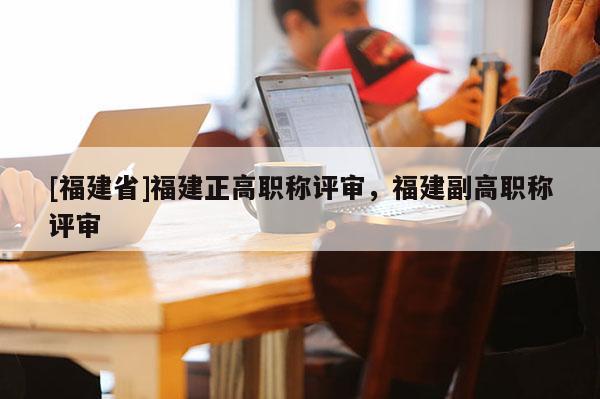 [福建省]福建正高職稱評審，福建副高職稱評審