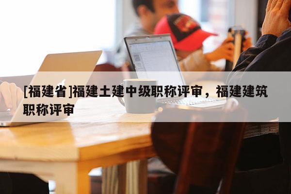 [福建省]福建土建中級職稱評審，福建建筑職稱評審