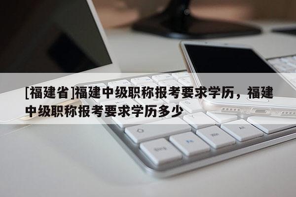 [福建省]福建中級職稱報考要求學歷，福建中級職稱報考要求學歷多少