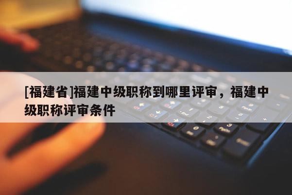 [福建省]福建中級職稱到哪里評審，福建中級職稱評審條件