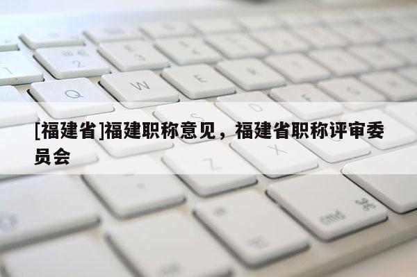 [福建省]福建職稱意見，福建省職稱評審委員會