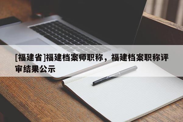 [福建省]福建檔案師職稱，福建檔案職稱評審結果公示