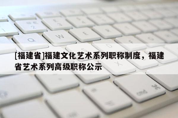[福建省]福建文化藝術(shù)系列職稱制度，福建省藝術(shù)系列高級職稱公示