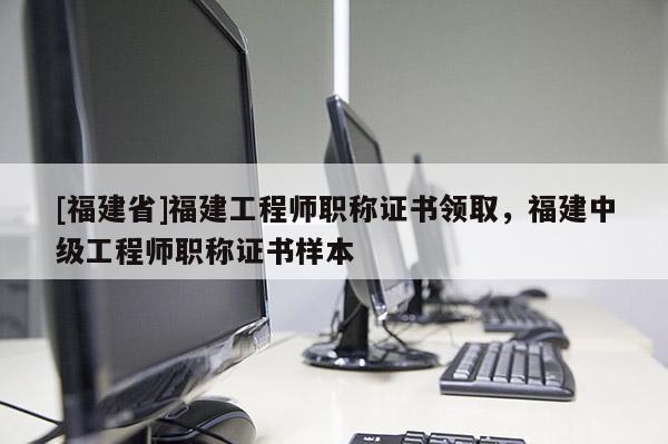 [福建省]福建工程師職稱證書領取，福建中級工程師職稱證書樣本