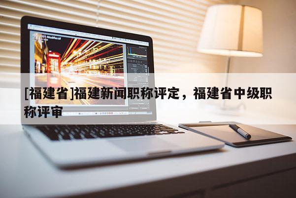 [福建省]福建新聞職稱評定，福建省中級職稱評審
