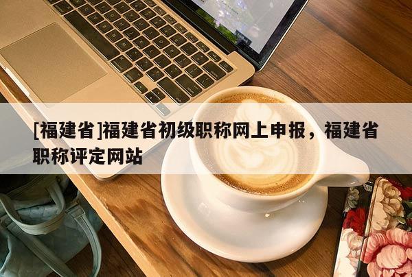 [福建省]福建省初級職稱網上申報，福建省職稱評定網站