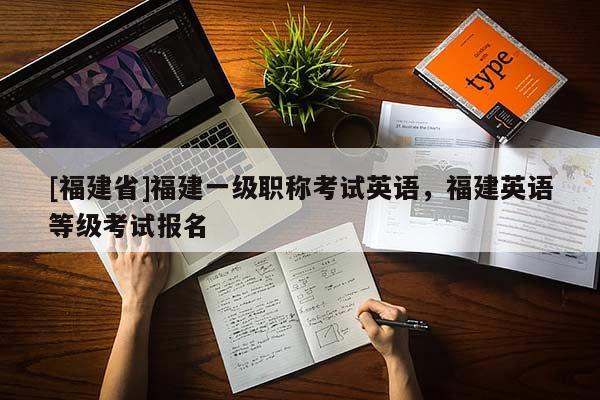 [福建省]福建一級職稱考試英語，福建英語等級考試報名