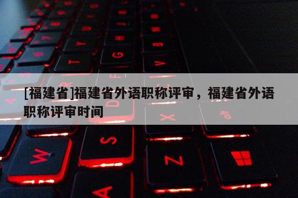 [福建省]福建省外語職稱評審，福建省外語職稱評審時間