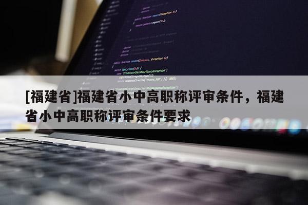 [福建省]福建省小中高職稱評審條件，福建省小中高職稱評審條件要求