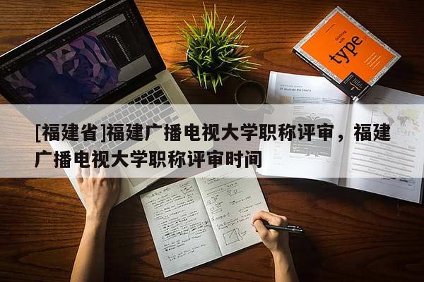 [福建省]福建廣播電視大學職稱評審，福建廣播電視大學職稱評審時間