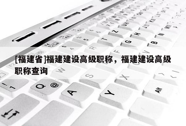 [福建省]福建建設高級職稱，福建建設高級職稱查詢