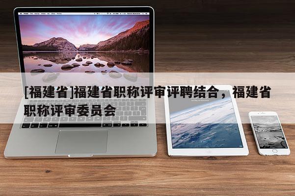 [福建省]福建省職稱評審評聘結合，福建省職稱評審委員會