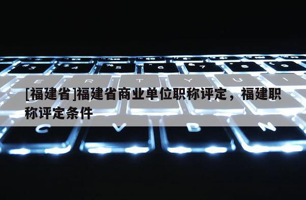 [福建省]福建省商業單位職稱評定，福建職稱評定條件