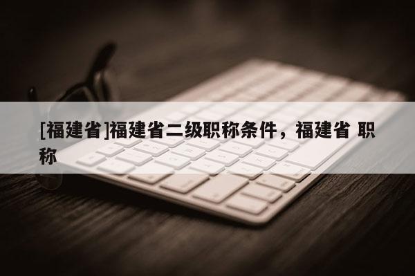 [福建省]福建省二級職稱條件，福建省 職稱
