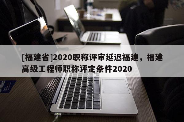 [福建省]2020職稱評審延遲福建，福建高級工程師職稱評定條件2020