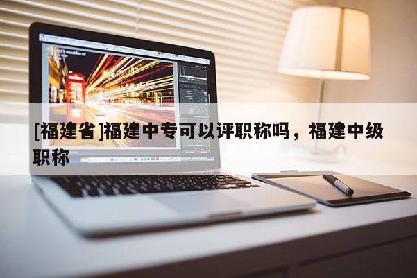 [福建省]福建中專可以評職稱嗎，福建中級職稱