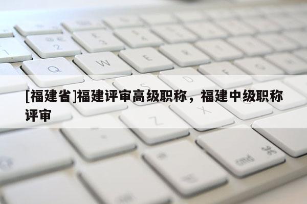 [福建省]福建評(píng)審高級(jí)職稱，福建中級(jí)職稱評(píng)審