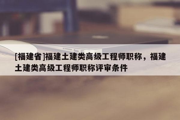 [福建省]福建土建類高級工程師職稱，福建土建類高級工程師職稱評審條件