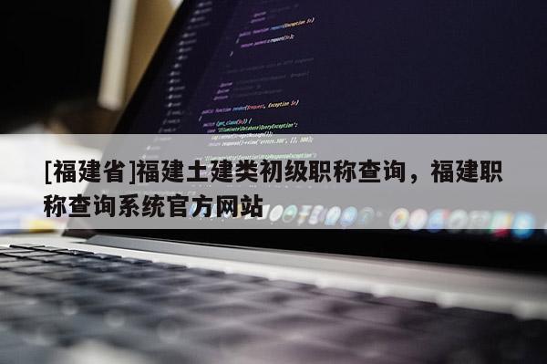 [福建省]福建土建類初級(jí)職稱查詢，福建職稱查詢系統(tǒng)官方網(wǎng)站