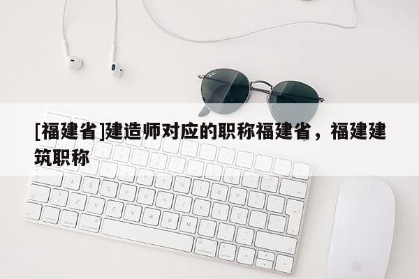 [福建省]建造師對應的職稱福建省，福建建筑職稱