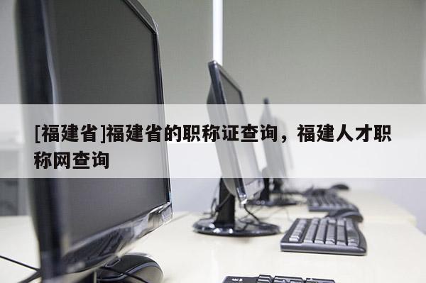 [福建省]福建省的職稱證查詢，福建人才職稱網查詢