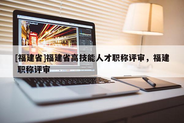 [福建省]福建省高技能人才職稱評審，福建 職稱評審