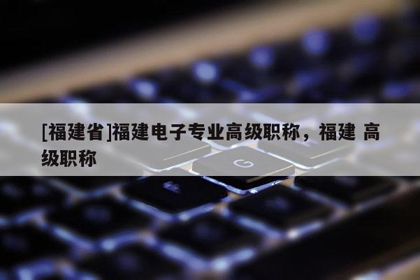 [福建省]福建電子專業高級職稱，福建 高級職稱