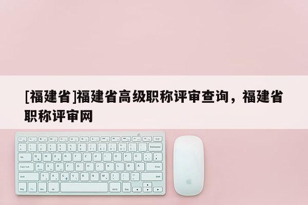 [福建省]福建省高級職稱評審查詢，福建省職稱評審網