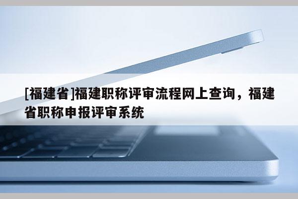 [福建省]福建職稱評審流程網(wǎng)上查詢，福建省職稱申報(bào)評審系統(tǒng)