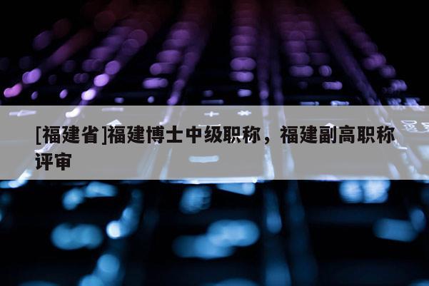 [福建省]福建博士中級職稱，福建副高職稱評審