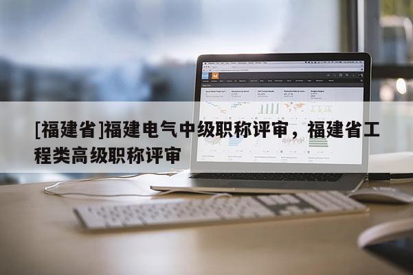 [福建省]福建電氣中級(jí)職稱評(píng)審，福建省工程類高級(jí)職稱評(píng)審