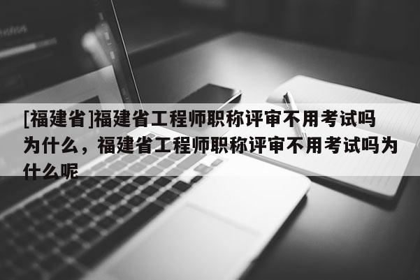 [福建省]福建省工程師職稱評審不用考試嗎為什么，福建省工程師職稱評審不用考試嗎為什么呢