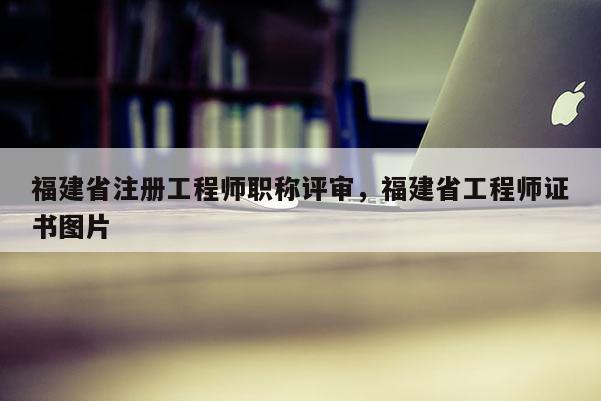 福建省注冊工程師職稱評審，福建省工程師證書圖片
