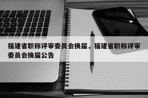 福建省職稱評審委員會換屆，福建省職稱評審委員會換屆公告