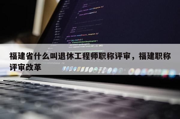 福建省什么叫退休工程師職稱評審，福建職稱評審改革