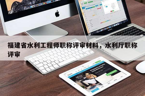 福建省水利工程師職稱評審材料，水利廳職稱評審