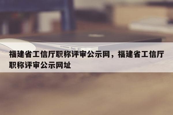 福建省工信廳職稱評審公示網，福建省工信廳職稱評審公示網址