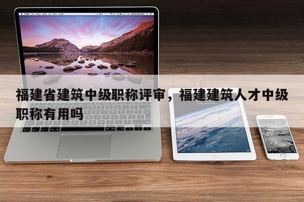 福建省建筑中級職稱評審，福建建筑人才中級職稱有用嗎