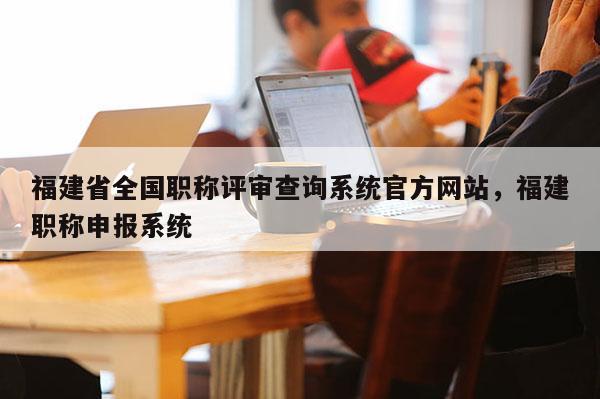 福建省全國職稱評審查詢系統官方網站，福建職稱申報系統